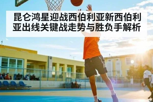 昆仑鸿星迎战西伯利亚新西伯利亚出线关键战走势与胜负手解析